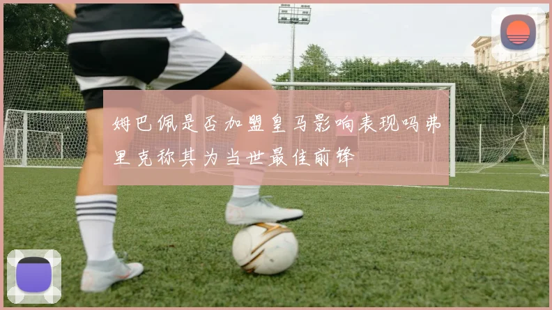 姆巴佩是否加盟皇马影响表现吗弗里克称其为当世最佳前锋