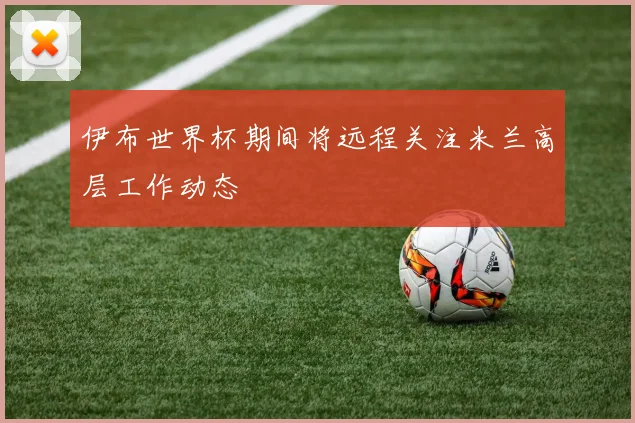 伊布世界杯期间将远程关注米兰高层工作动态
