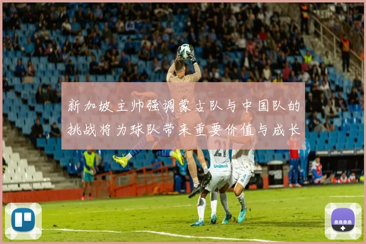 新加坡主帅强调蒙古队与中国队的挑战将为球队带来重要价值与成长机会