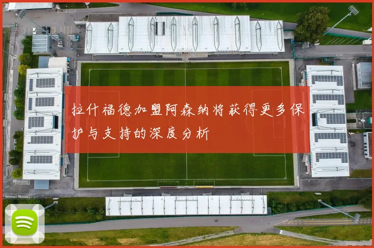 拉什福德加盟阿森纳将获得更多保护与支持的深度分析