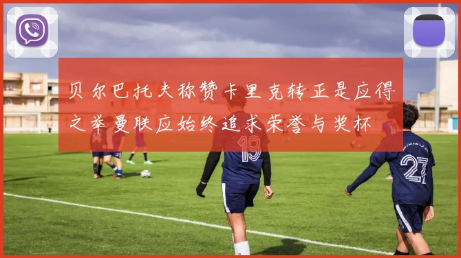 贝尔巴托夫称赞卡里克转正是应得之举曼联应始终追求荣誉与奖杯