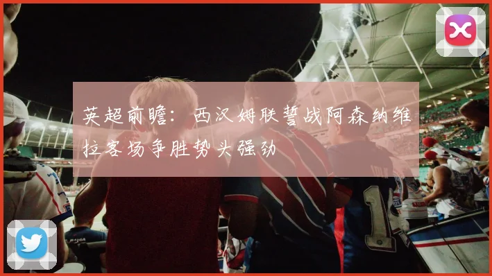 英超前瞻：西汉姆联誓战阿森纳维拉客场争胜势头强劲