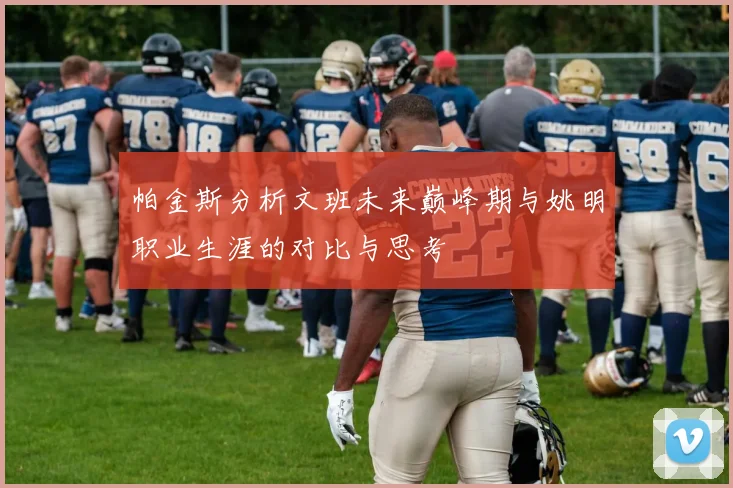 帕金斯分析文班未来巅峰期与姚明职业生涯的对比与思考