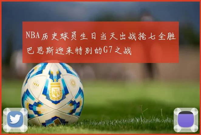 NBA历史球员生日当天出战抢七全胜巴恩斯迎来特别的G7之战