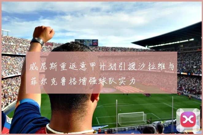威尼斯重返意甲计划引援沙拉维与菲尔克鲁格增强球队实力