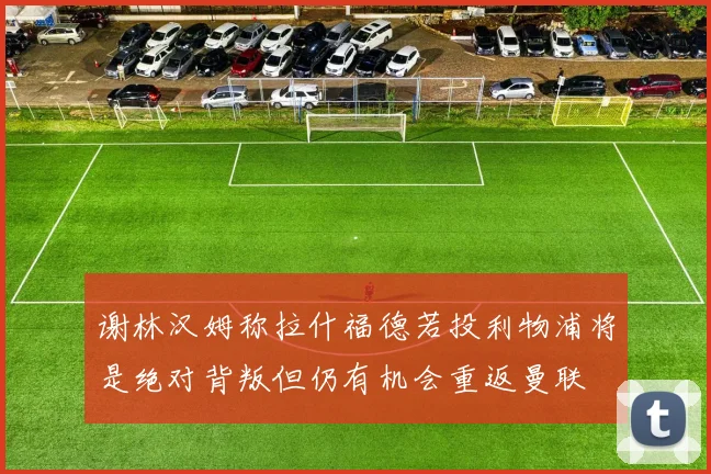 谢林汉姆称拉什福德若投利物浦将是绝对背叛但仍有机会重返曼联