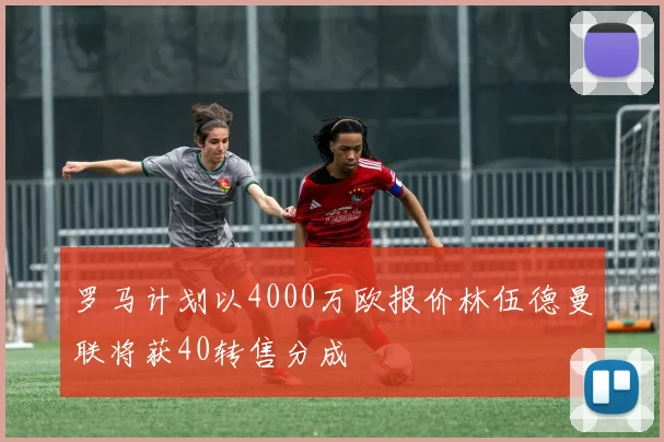 罗马计划以4000万欧报价林伍德曼联将获40转售分成