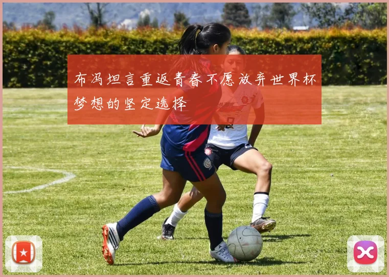 布冯坦言重返青春不愿放弃世界杯梦想的坚定选择