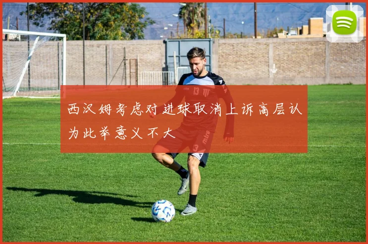 西汉姆考虑对进球取消上诉高层认为此举意义不大